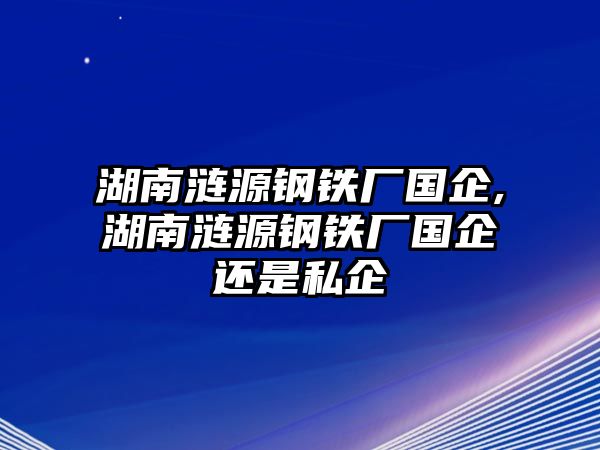 湖南漣源鋼鐵廠國企,湖南漣源鋼鐵廠國企還是私企