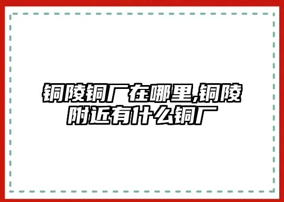 銅陵銅廠在哪里,銅陵附近有什么銅廠