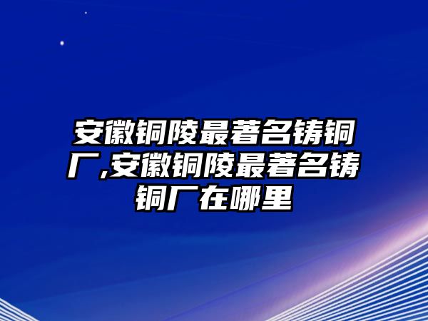 安徽銅陵最著名鑄銅廠,安徽銅陵最著名鑄銅廠在哪里