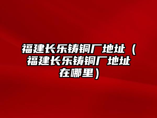 福建長樂鑄銅廠地址（福建長樂鑄銅廠地址在哪里）