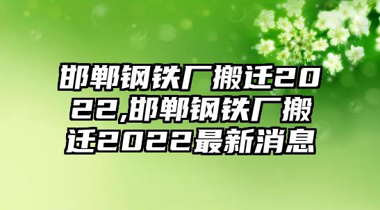 邯鄲鋼鐵廠搬遷2022,邯鄲鋼鐵廠搬遷2022最新消息