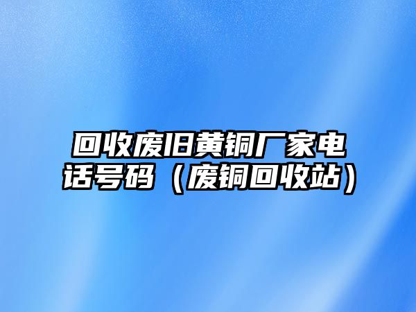 回收廢舊黃銅廠家電話號碼（廢銅回收站）