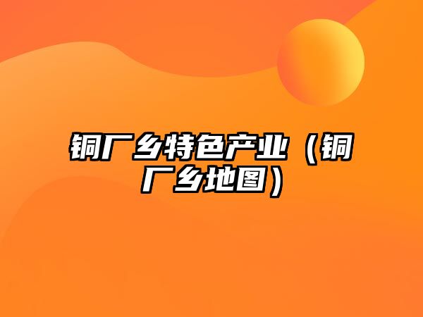 銅廠(chǎng)鄉(xiāng)特色產(chǎn)業(yè)（銅廠(chǎng)鄉(xiāng)地圖）