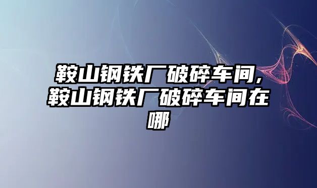 鞍山鋼鐵廠破碎車間,鞍山鋼鐵廠破碎車間在哪