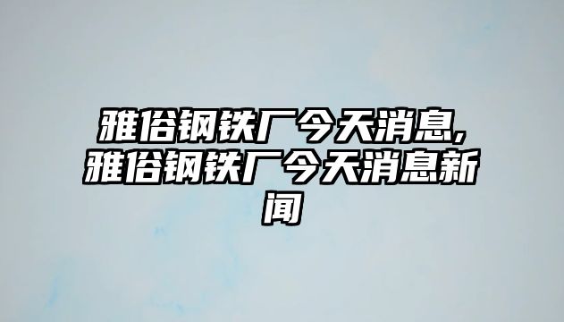 雅俗鋼鐵廠今天消息,雅俗鋼鐵廠今天消息新聞