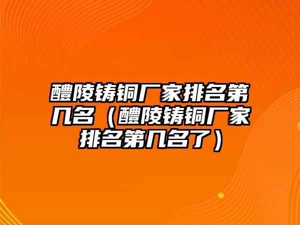 醴陵鑄銅廠家排名第幾名（醴陵鑄銅廠家排名第幾名了）