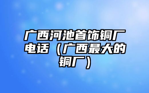 廣西河池首飾銅廠電話（廣西最大的銅廠）