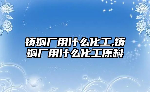 鑄銅廠用什么化工,鑄銅廠用什么化工原料