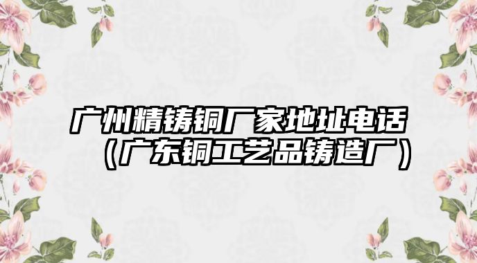 廣州精鑄銅廠家地址電話（廣東銅工藝品鑄造廠）