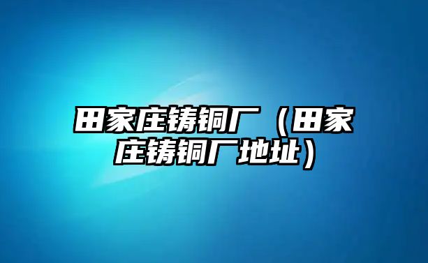 田家莊鑄銅廠（田家莊鑄銅廠地址）