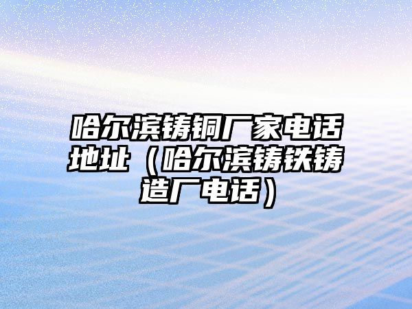 哈爾濱鑄銅廠家電話地址（哈爾濱鑄鐵鑄造廠電話）