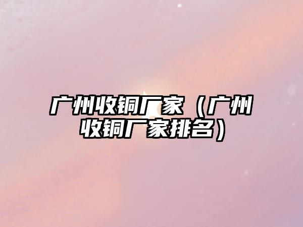 廣州收銅廠家（廣州收銅廠家排名）