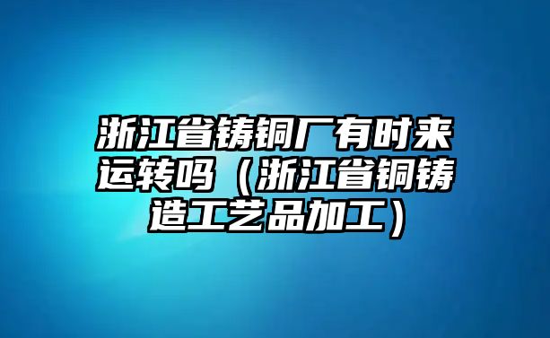 浙江省鑄銅廠有時(shí)來運(yùn)轉(zhuǎn)嗎（浙江省銅鑄造工藝品加工）