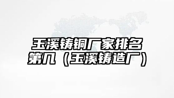 玉溪鑄銅廠家排名第幾（玉溪鑄造廠）