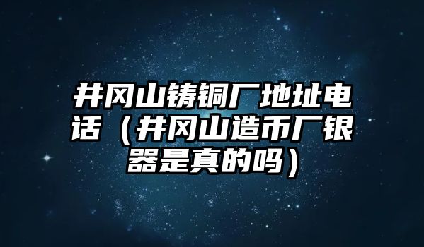 井岡山鑄銅廠地址電話（井岡山造幣廠銀器是真的嗎）