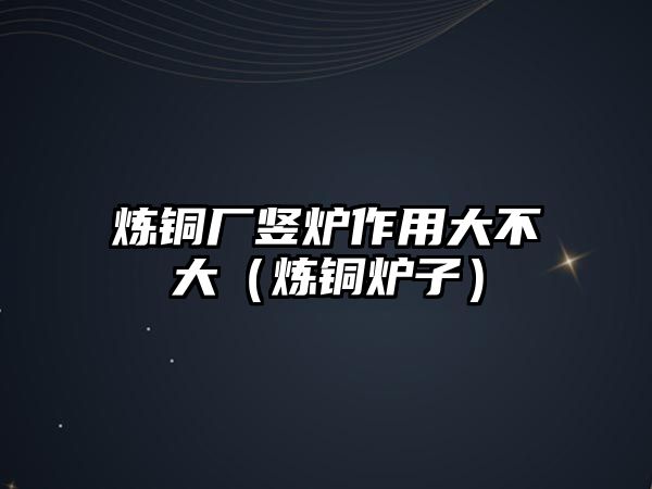 煉銅廠豎爐作用大不大（煉銅爐子）