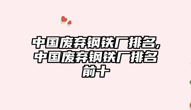 中國(guó)廢棄鋼鐵廠排名,中國(guó)廢棄鋼鐵廠排名前十