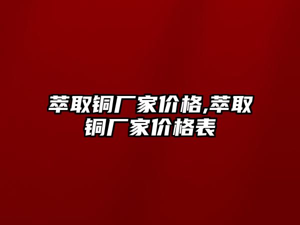 萃取銅廠家價格,萃取銅廠家價格表