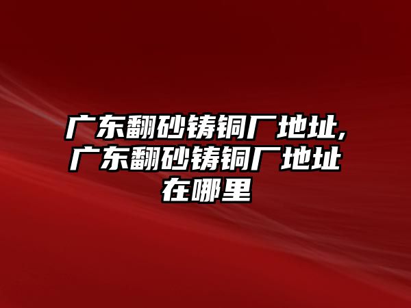 廣東翻砂鑄銅廠地址,廣東翻砂鑄銅廠地址在哪里