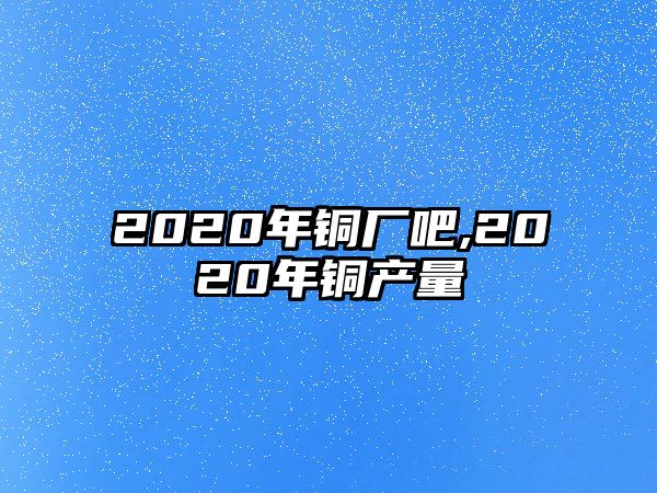 2020年銅廠吧,2020年銅產(chǎn)量