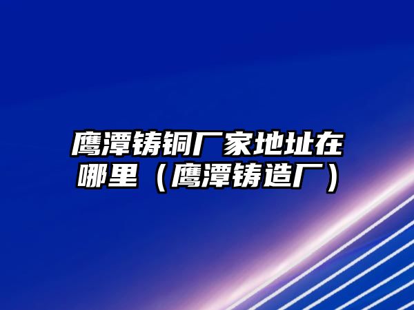 鷹潭鑄銅廠家地址在哪里（鷹潭鑄造廠）