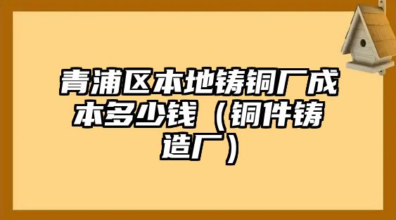 青浦區(qū)本地鑄銅廠成本多少錢（銅件鑄造廠）