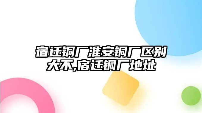 宿遷銅廠淮安銅廠區(qū)別大不,宿遷銅廠地址