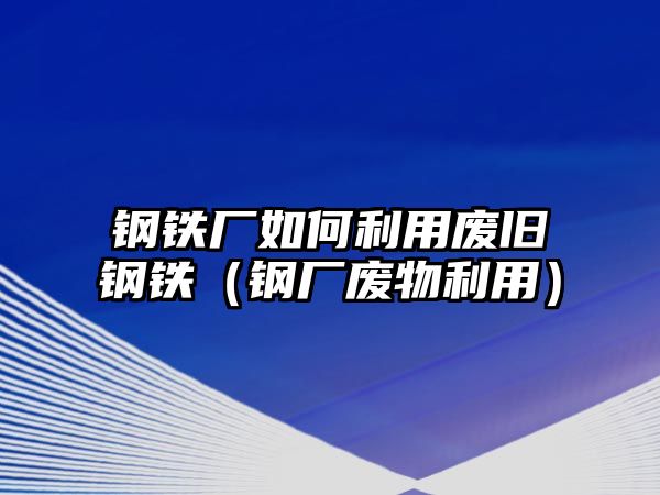 鋼鐵廠如何利用廢舊鋼鐵（鋼廠廢物利用）