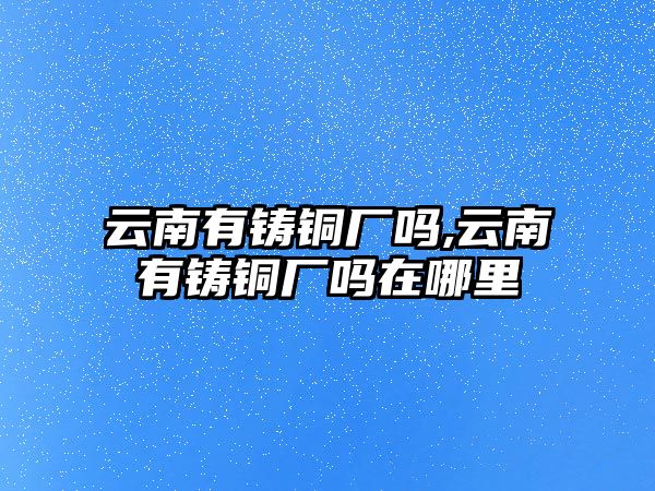 云南有鑄銅廠嗎,云南有鑄銅廠嗎在哪里