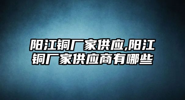 陽(yáng)江銅廠家供應(yīng),陽(yáng)江銅廠家供應(yīng)商有哪些