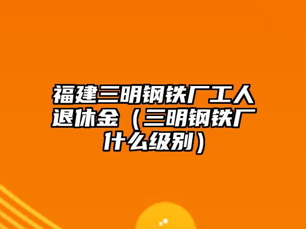 福建三明鋼鐵廠工人退休金（三明鋼鐵廠什么級別）