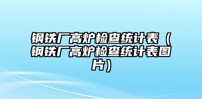 鋼鐵廠高爐檢查統(tǒng)計表（鋼鐵廠高爐檢查統(tǒng)計表圖片）