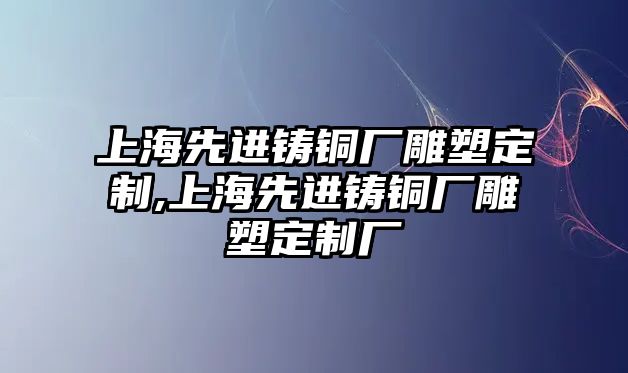 上海先進(jìn)鑄銅廠雕塑定制,上海先進(jìn)鑄銅廠雕塑定制廠