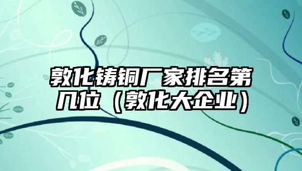 敦化鑄銅廠家排名第幾位（敦化大企業(yè)）