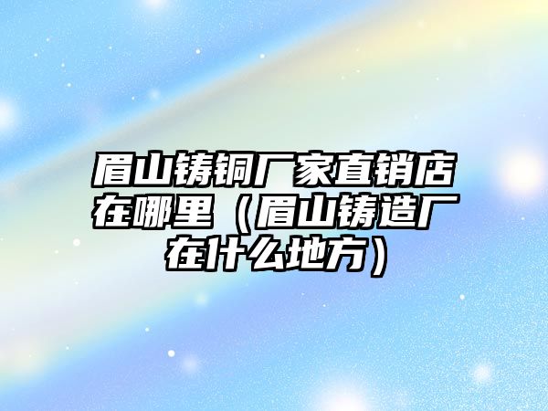 眉山鑄銅廠家直銷店在哪里（眉山鑄造廠在什么地方）