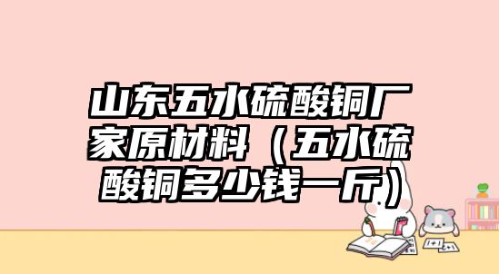 山東五水硫酸銅廠家原材料（五水硫酸銅多少錢一斤）