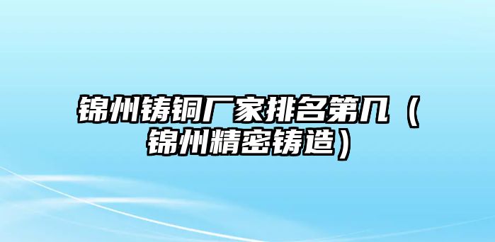 錦州鑄銅廠家排名第幾（錦州精密鑄造）