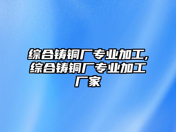 綜合鑄銅廠專業(yè)加工,綜合鑄銅廠專業(yè)加工廠家