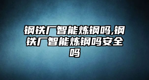 鋼鐵廠智能煉鋼嗎,鋼鐵廠智能煉鋼嗎安全嗎