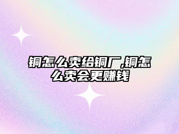 銅怎么賣給銅廠,銅怎么賣會更賺錢