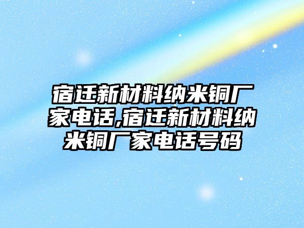 宿遷新材料納米銅廠家電話,宿遷新材料納米銅廠家電話號(hào)碼