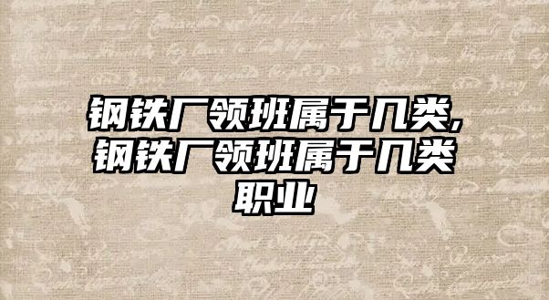 鋼鐵廠領(lǐng)班屬于幾類,鋼鐵廠領(lǐng)班屬于幾類職業(yè)