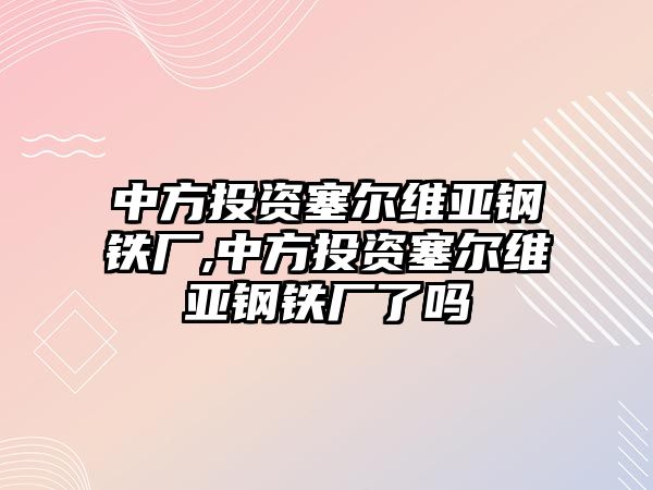 中方投資塞爾維亞鋼鐵廠,中方投資塞爾維亞鋼鐵廠了嗎