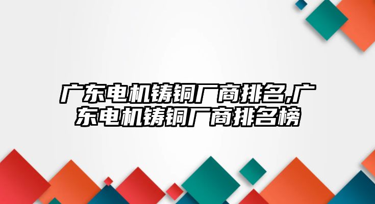 廣東電機(jī)鑄銅廠商排名,廣東電機(jī)鑄銅廠商排名榜