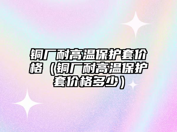 銅廠耐高溫保護套價格（銅廠耐高溫保護套價格多少）