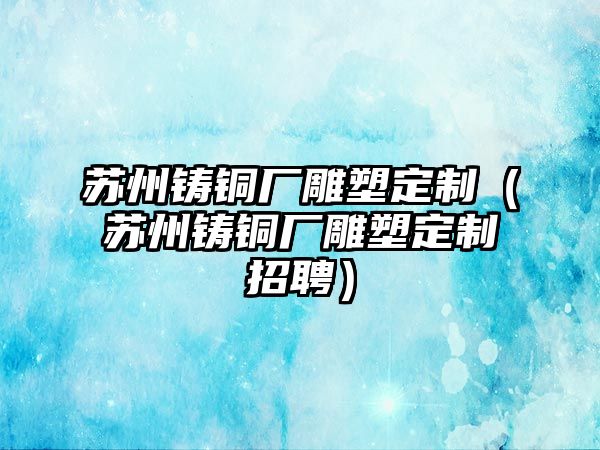 蘇州鑄銅廠雕塑定制（蘇州鑄銅廠雕塑定制招聘）