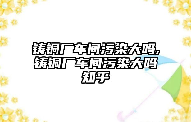 鑄銅廠車(chē)間污染大嗎,鑄銅廠車(chē)間污染大嗎知乎