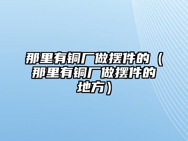 那里有銅廠做擺件的（那里有銅廠做擺件的地方）