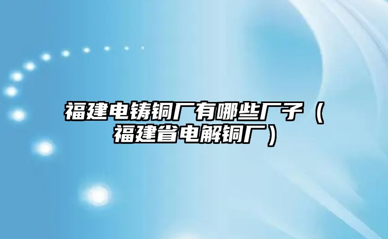 福建電鑄銅廠有哪些廠子（福建省電解銅廠）