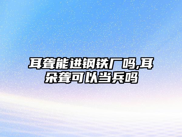 耳聾能進(jìn)鋼鐵廠嗎,耳朵聾可以當(dāng)兵嗎